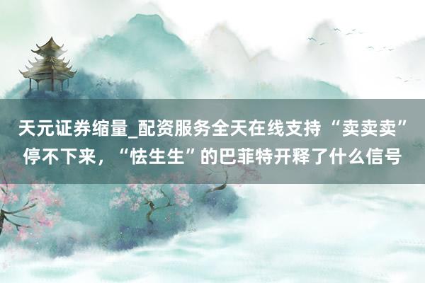 天元证券缩量_配资服务全天在线支持 “卖卖卖”停不下来，“怯生生”的巴菲特开释了什么信号