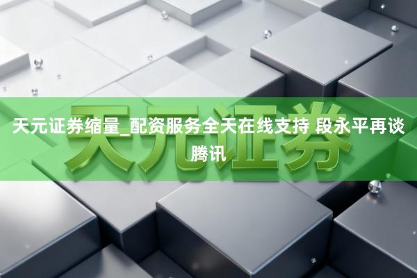 天元证券缩量_配资服务全天在线支持 段永平再谈腾讯