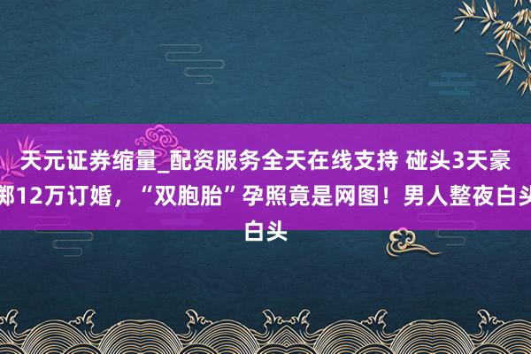 天元证券缩量_配资服务全天在线支持 碰头3天豪掷12万订婚，“双胞胎”孕照竟是网图！男人整夜白头
