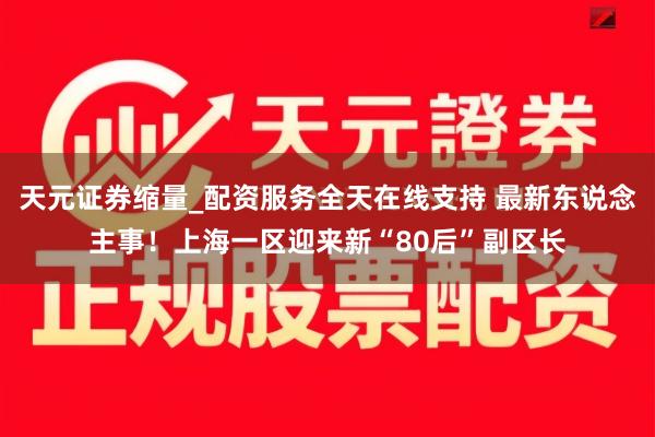 天元证券缩量_配资服务全天在线支持 最新东说念主事！上海一区迎来新“80后”副区长