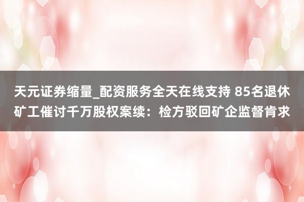 天元证券缩量_配资服务全天在线支持 85名退休矿工催讨千万股权案续：检方驳回矿企监督肯求