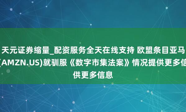天元证券缩量_配资服务全天在线支持 欧盟条目亚马逊(AMZN.US)就驯服《数字市集法案》情况提供更多信息
