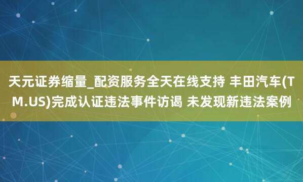 天元证券缩量_配资服务全天在线支持 丰田汽车(TM.US)完成认证违法事件访谒 未发现新违法案例