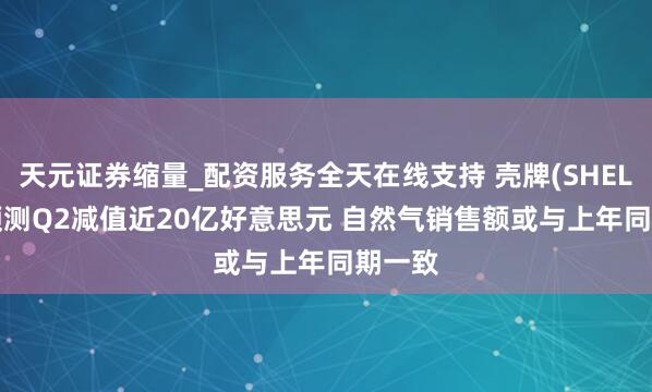天元证券缩量_配资服务全天在线支持 壳牌(SHEL.US)预测Q2减值近20亿好意思元 自然气销售额或与上年同期一致