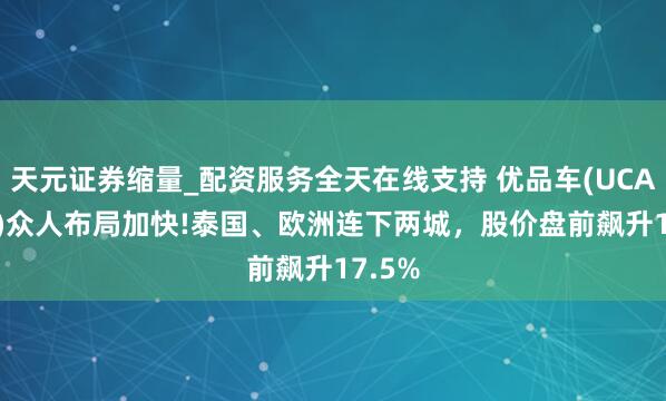 天元证券缩量_配资服务全天在线支持 优品车(UCAR.US)众人布局加快!泰国、欧洲连下两城，股价盘前飙升17.5%
