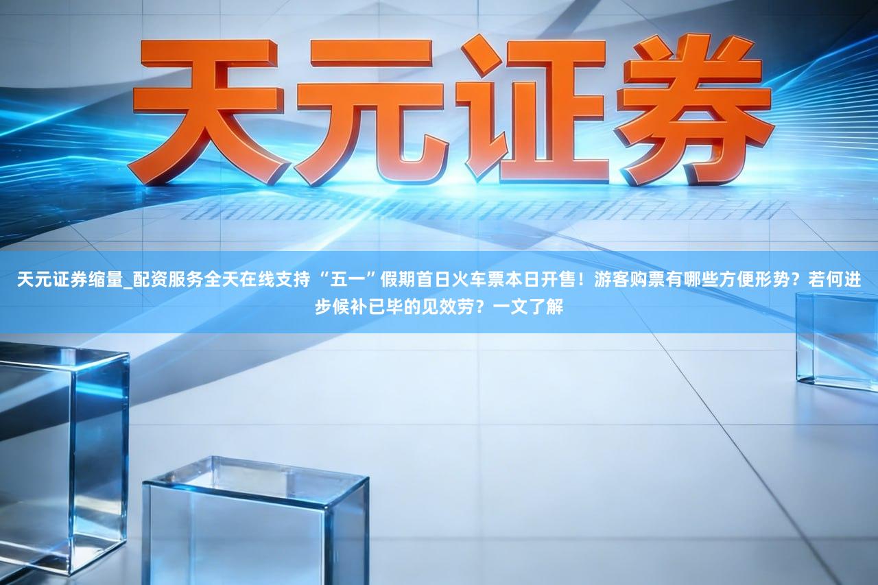 天元证券缩量_配资服务全天在线支持 “五一”假期首日火车票本日开售！游客购票有哪些方便形势？若何进步候补已毕的见效劳？一文了解