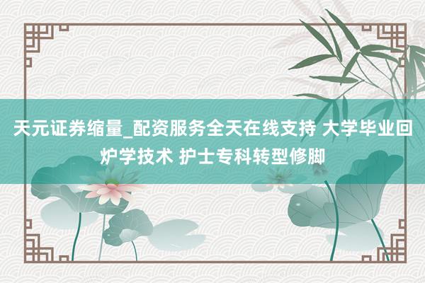 天元证券缩量_配资服务全天在线支持 大学毕业回炉学技术 护士专科转型修脚
