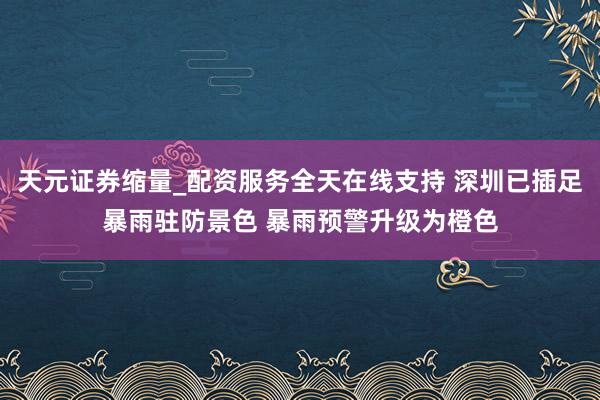 天元证券缩量_配资服务全天在线支持 深圳已插足暴雨驻防景色 暴雨预警升级为橙色