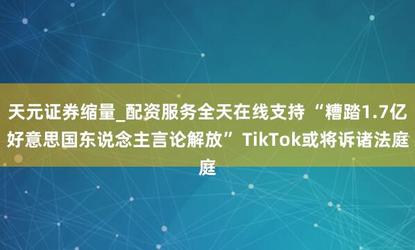 天元证券缩量_配资服务全天在线支持 “糟踏1.7亿好意思国东说念主言论解放” TikTok或将诉诸法庭