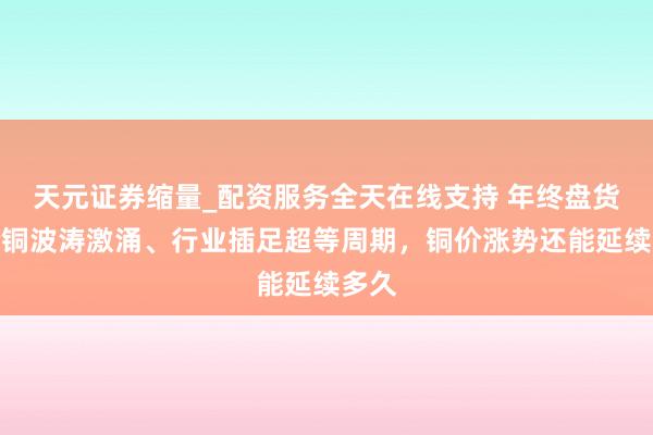 天元证券缩量_配资服务全天在线支持 年终盘货|抢铜波涛激涌、行业插足超等周期,铜价涨势还能延续多久