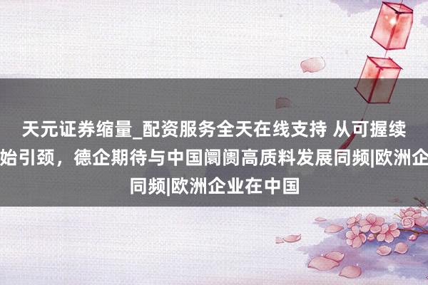 天元证券缩量_配资服务全天在线支持 从可握续发展到更始引颈，德企期待与中国阛阓高质料发展同频|欧洲企业在中国