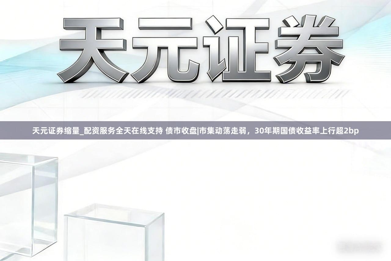 天元证券缩量_配资服务全天在线支持 债市收盘|市集动荡走弱，30年期国债收益率上行超2bp