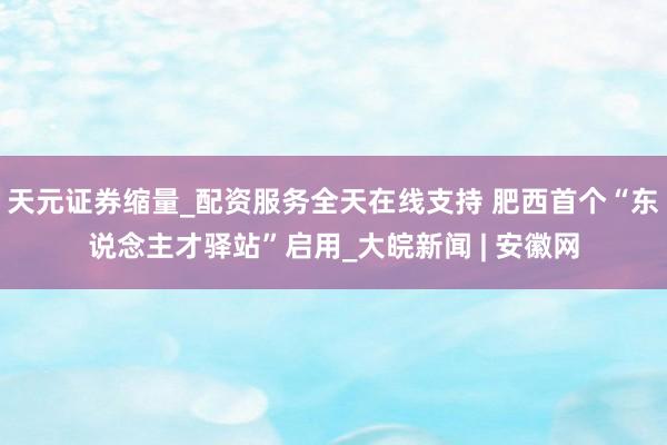 天元证券缩量_配资服务全天在线支持 肥西首个“东说念主才驿站”启用_大皖新闻 | 安徽网