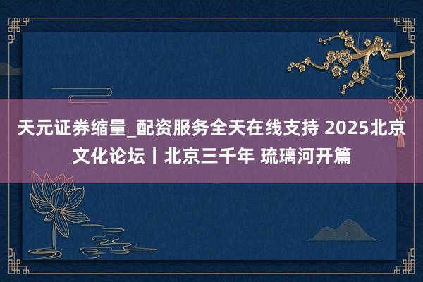天元证券缩量_配资服务全天在线支持 2025北京文化论坛丨北京三千年 琉璃河开篇