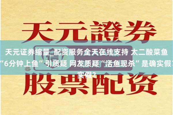 天元证券缩量_配资服务全天在线支持 太二酸菜鱼“6分钟上鱼”引质疑 网友质疑“活鱼现杀”是确实假？