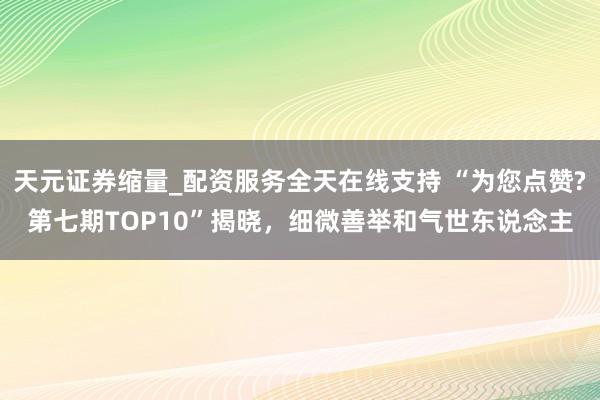 天元证券缩量_配资服务全天在线支持 “为您点赞?第七期TOP10”揭晓，细微善举和气世东说念主