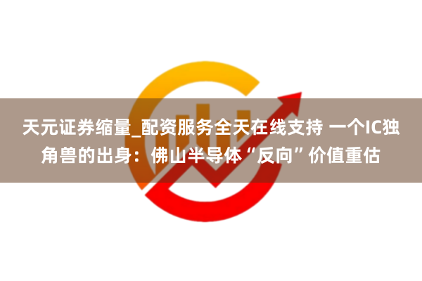 天元证券缩量_配资服务全天在线支持 一个IC独角兽的出身：佛山半导体“反向”价值重估