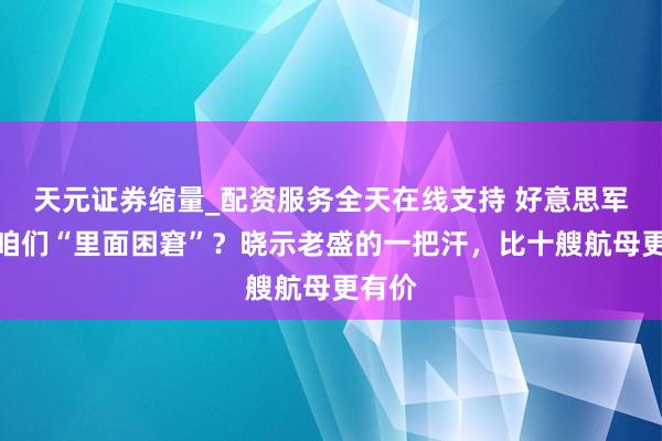 天元证券缩量_配资服务全天在线支持 好意思军盯着咱们“里面困窘”?晓示老盛的一把汗,比十艘航母更有价