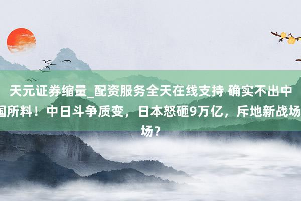 天元证券缩量_配资服务全天在线支持 确实不出中国所料!中日斗争质变,日本怒砸9万亿,斥地新战场?