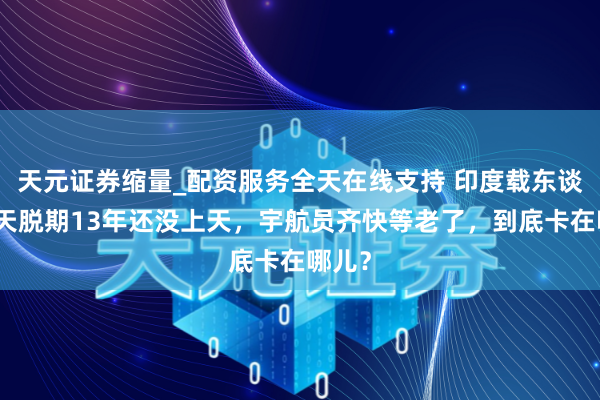 天元证券缩量_配资服务全天在线支持 印度载东谈主航天脱期13年还没上天,宇航员齐快等老了,到底卡在哪儿?