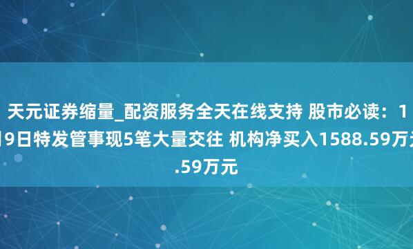 天元证券缩量_配资服务全天在线支持 股市必读:1月9日特发管事现5笔大量交往 机构净买入1588.59万元