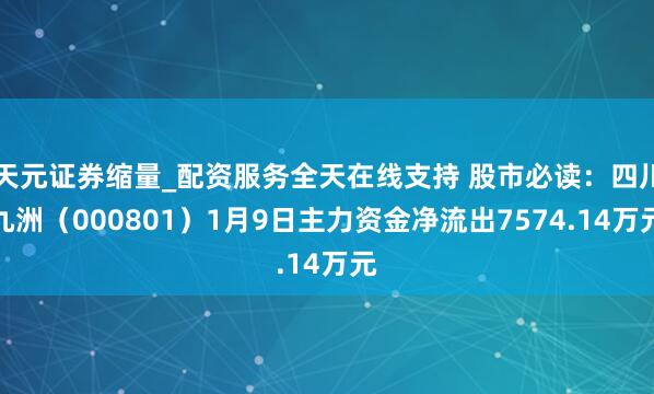天元证券缩量_配资服务全天在线支持 股市必读：四川九洲（000801）1月9日主力资金净流出7574.14万元