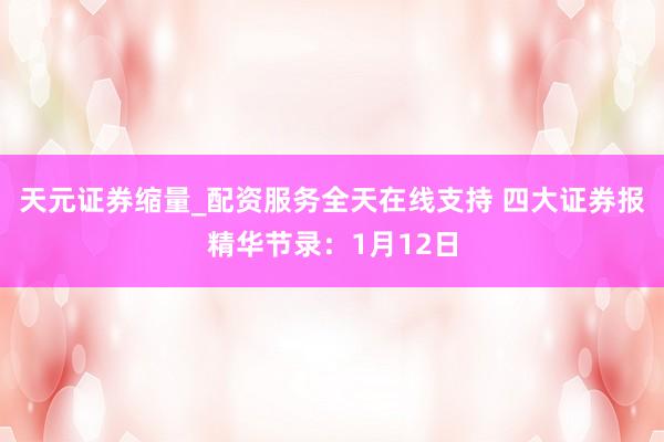 天元证券缩量_配资服务全天在线支持 四大证券报精华节录：1月12日
