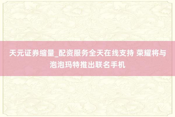 天元证券缩量_配资服务全天在线支持 荣耀将与泡泡玛特推出联名手机