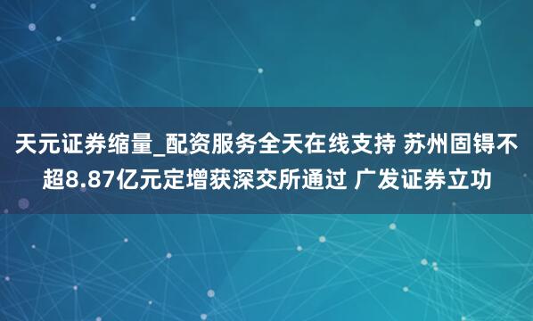 天元证券缩量_配资服务全天在线支持 苏州固锝不超8.87亿元定增获深交所通过 广发证券立功