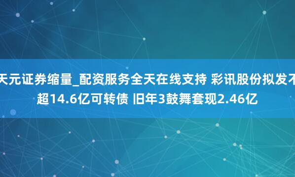 天元证券缩量_配资服务全天在线支持 彩讯股份拟发不超14.6亿可转债 旧年3鼓舞套现2.46亿