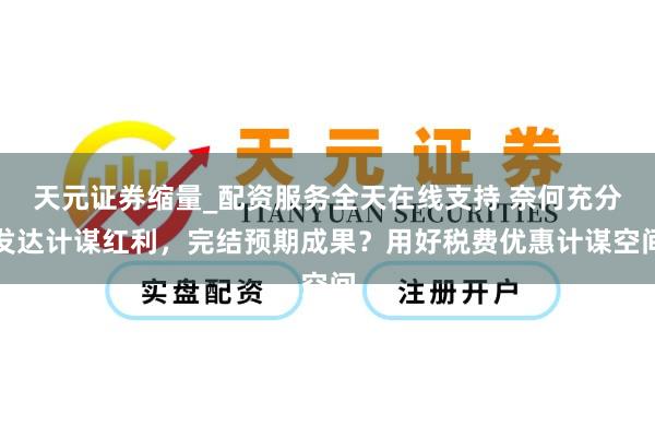 天元证券缩量_配资服务全天在线支持 奈何充分发达计谋红利，完结预期成果？用好税费优惠计谋空间