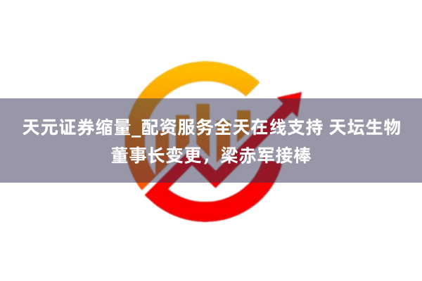 天元证券缩量_配资服务全天在线支持 天坛生物董事长变更，梁赤军接棒