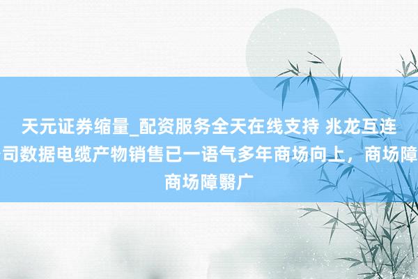 天元证券缩量_配资服务全天在线支持 兆龙互连：公司数据电缆产物销售已一语气多年商场向上，商场障翳广