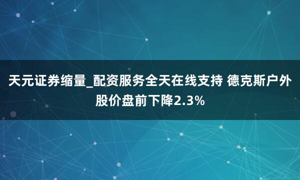 天元证券缩量_配资服务全天在线支持 德克斯户外股价盘前下降2.3%