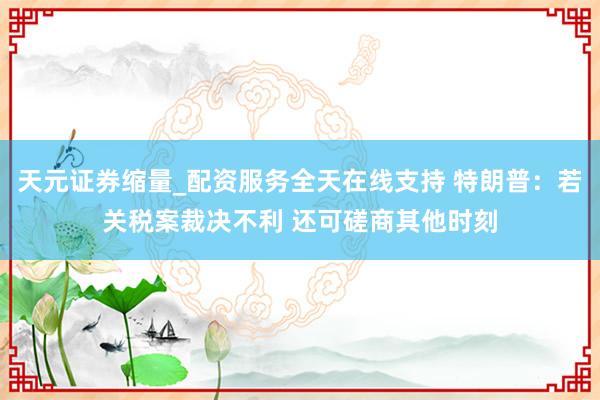 天元证券缩量_配资服务全天在线支持 特朗普：若关税案裁决不利 还可磋商其他时刻