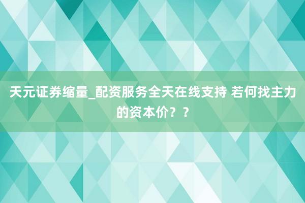 天元证券缩量_配资服务全天在线支持 若何找主力的资本价？？