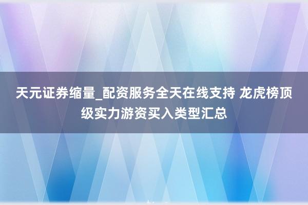 天元证券缩量_配资服务全天在线支持 龙虎榜顶级实力游资买入类型汇总