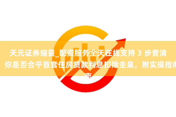 天元证券缩量_配资服务全天在线支持 3 步查清!你是否合乎首套住房贷款利息扣除圭臬,附实操指南