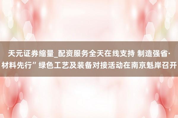 天元证券缩量_配资服务全天在线支持 制造强省·材料先行”绿色工艺及装备对接活动在南京魁岸召开