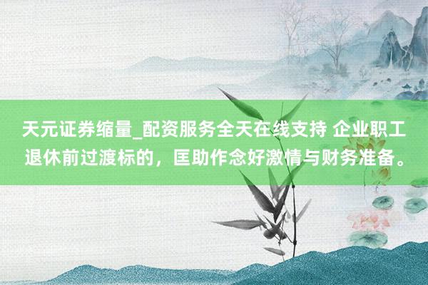 天元证券缩量_配资服务全天在线支持 企业职工退休前过渡标的，匡助作念好激情与财务准备。