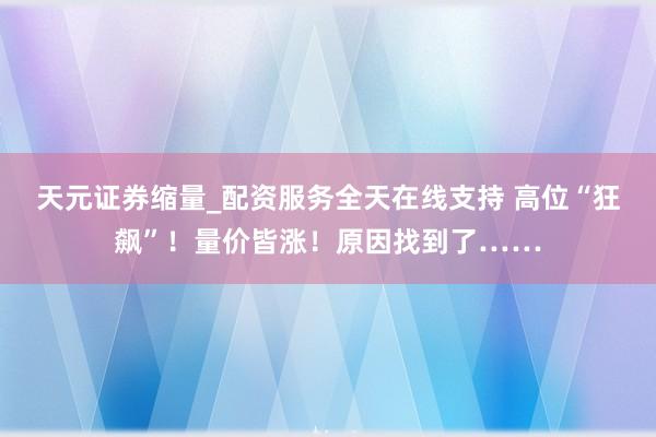 天元证券缩量_配资服务全天在线支持 高位“狂飙”！量价皆涨！原因找到了……