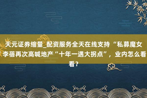 天元证券缩量_配资服务全天在线支持 “私募魔女”李蓓再次高喊地产“十年一遇大拐点”，业内怎么看？