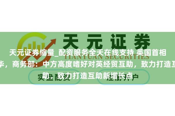 天元证券缩量_配资服务全天在线支持 英国首相斯塔默将访华，商务部：中方高度嗜好对英经贸互助，致力打造互助新增长点