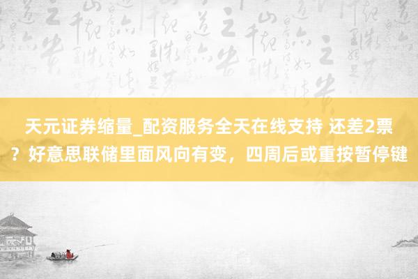 天元证券缩量_配资服务全天在线支持 还差2票？好意思联储里面风向有变，四周后或重按暂停键