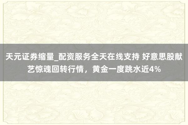 天元证券缩量_配资服务全天在线支持 好意思股献艺惊魂回转行情，黄金一度跳水近4%