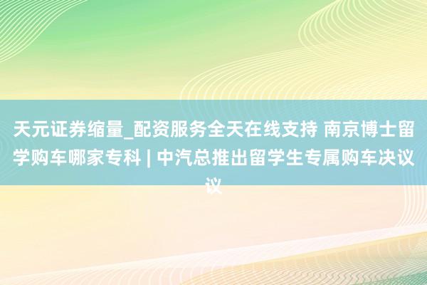 天元证券缩量_配资服务全天在线支持 南京博士留学购车哪家专科 | 中汽总推出留学生专属购车决议