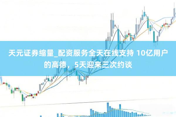 天元证券缩量_配资服务全天在线支持 10亿用户的高德，5天迎来三次约谈