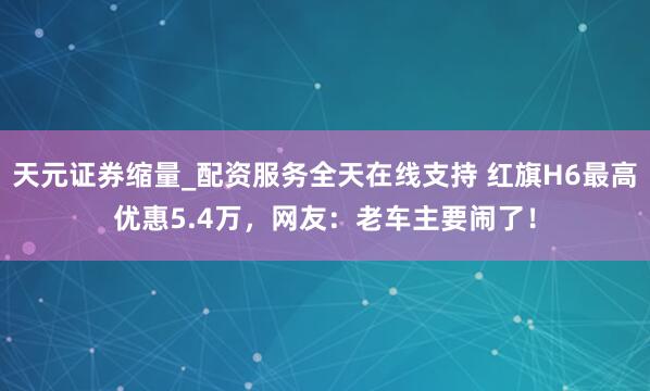 天元证券缩量_配资服务全天在线支持 红旗H6最高优惠5.4万,网友:老车主要闹了!