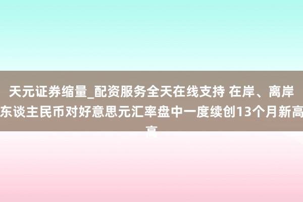 天元证券缩量_配资服务全天在线支持 在岸、离岸东谈主民币对好意思元汇率盘中一度续创13个月新高